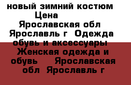 новый зимний костюм › Цена ­ 4 000 - Ярославская обл., Ярославль г. Одежда, обувь и аксессуары » Женская одежда и обувь   . Ярославская обл.,Ярославль г.